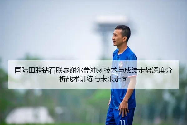 国际田联钻石联赛谢尔盖冲刺技术与成绩走势深度分析战术训练与未来走向