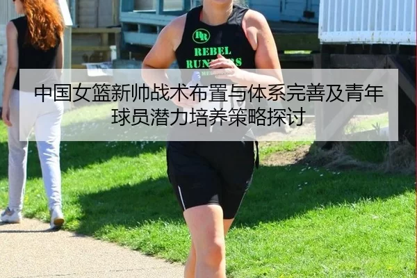 中国女篮新帅战术布置与体系完善及青年球员潜力培养策略探讨